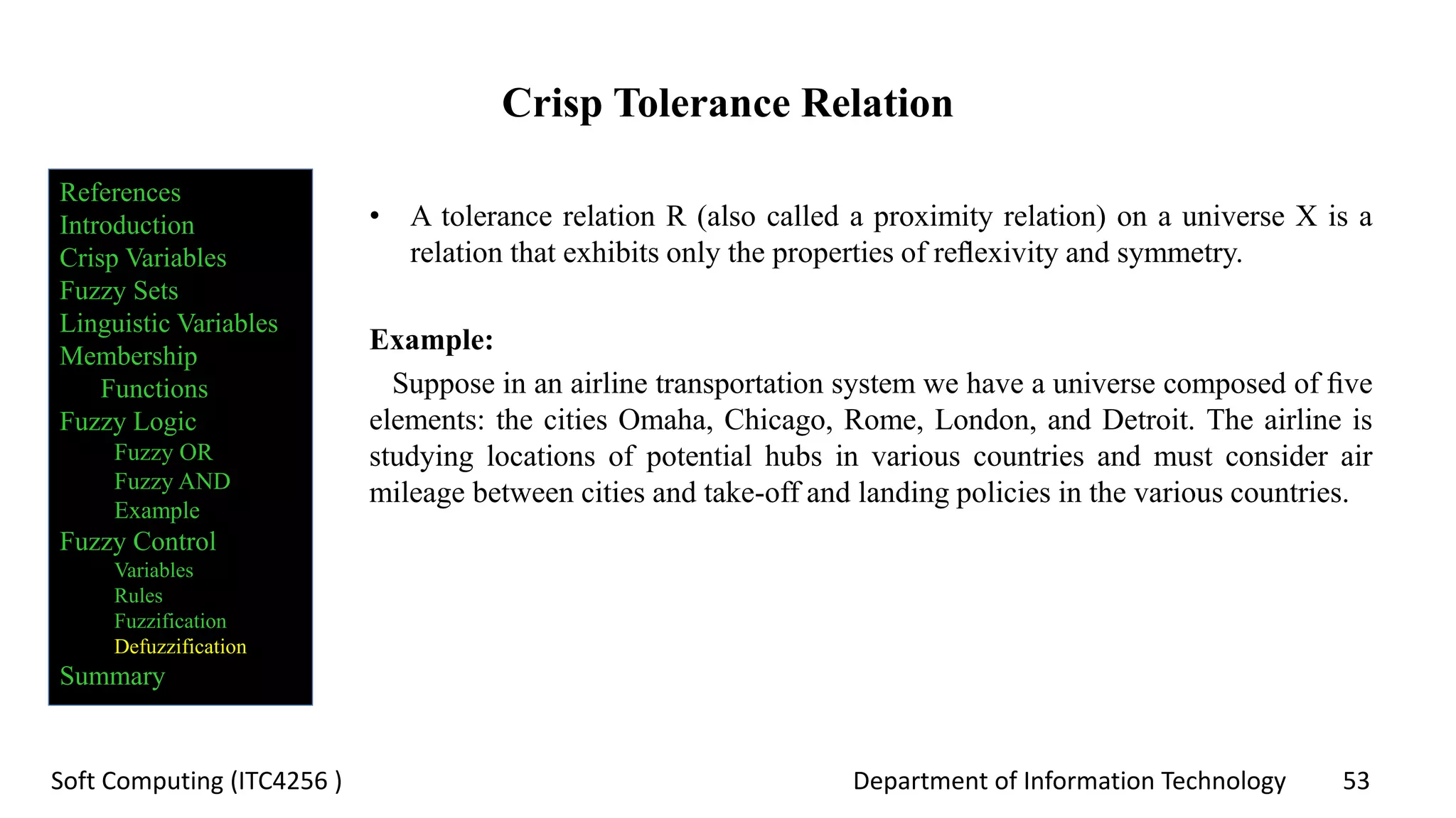 Department of Information Technology 53Soft Computing (ITC4256 )
Crisp Tolerance Relation
• A tolerance relation R (also called a proximity relation) on a universe X is a
relation that exhibits only the properties of reﬂexivity and symmetry.
Example:
Suppose in an airline transportation system we have a universe composed of ﬁve
elements: the cities Omaha, Chicago, Rome, London, and Detroit. The airline is
studying locations of potential hubs in various countries and must consider air
mileage between cities and take-off and landing policies in the various countries.
References
Introduction
Crisp Variables
Fuzzy Sets
Linguistic Variables
Membership
Functions
Fuzzy Logic
Fuzzy OR
Fuzzy AND
Example
Fuzzy Control
Variables
Rules
Fuzzification
Defuzzification
Summary
 