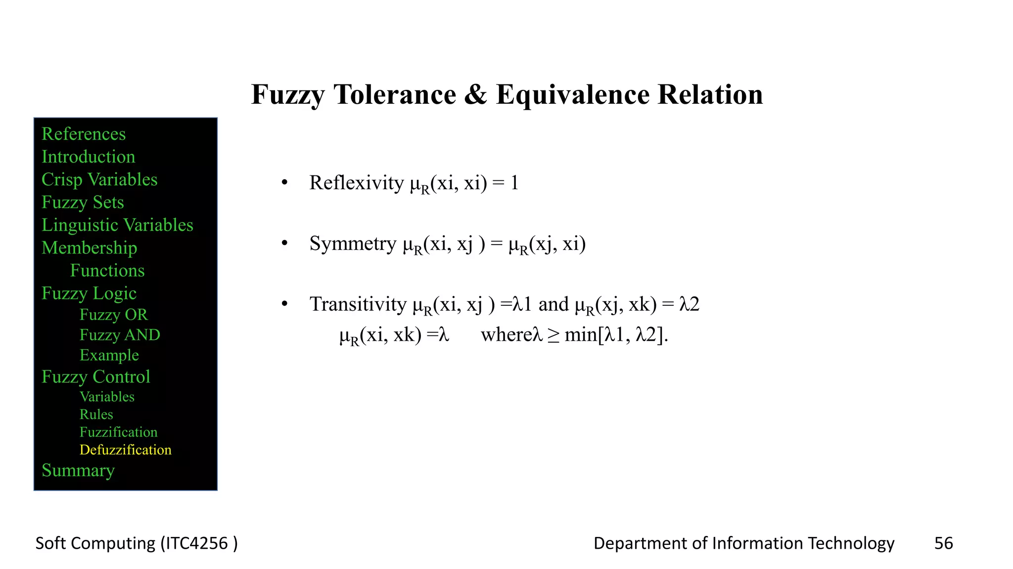 Department of Information Technology 56Soft Computing (ITC4256 )
Fuzzy Tolerance & Equivalence Relation
• Reflexivity μR(xi, xi) = 1
• Symmetry μR(xi, xj ) = μR(xj, xi)
• Transitivity μR(xi, xj ) =λ1 and μR(xj, xk) = λ2
μR(xi, xk) =λ whereλ ≥ min[λ1, λ2].
References
Introduction
Crisp Variables
Fuzzy Sets
Linguistic Variables
Membership
Functions
Fuzzy Logic
Fuzzy OR
Fuzzy AND
Example
Fuzzy Control
Variables
Rules
Fuzzification
Defuzzification
Summary
 