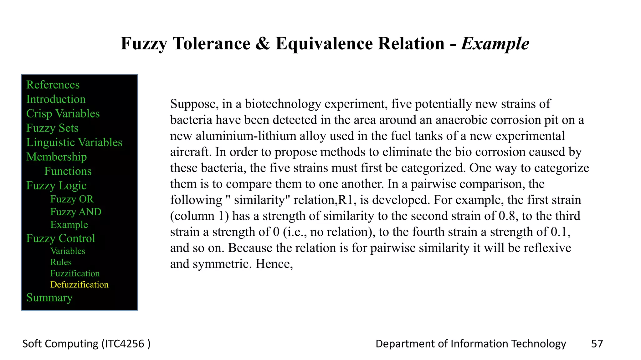 Department of Information Technology 57Soft Computing (ITC4256 )
Fuzzy Tolerance & Equivalence Relation - Example
Suppose, in a biotechnology experiment, five potentially new strains of
bacteria have been detected in the area around an anaerobic corrosion pit on a
new aluminium-lithium alloy used in the fuel tanks of a new experimental
aircraft. In order to propose methods to eliminate the bio corrosion caused by
these bacteria, the five strains must first be categorized. One way to categorize
them is to compare them to one another. In a pairwise comparison, the
following " similarity" relation,R1, is developed. For example, the first strain
(column 1) has a strength of similarity to the second strain of 0.8, to the third
strain a strength of 0 (i.e., no relation), to the fourth strain a strength of 0.1,
and so on. Because the relation is for pairwise similarity it will be reflexive
and symmetric. Hence,
References
Introduction
Crisp Variables
Fuzzy Sets
Linguistic Variables
Membership
Functions
Fuzzy Logic
Fuzzy OR
Fuzzy AND
Example
Fuzzy Control
Variables
Rules
Fuzzification
Defuzzification
Summary
 