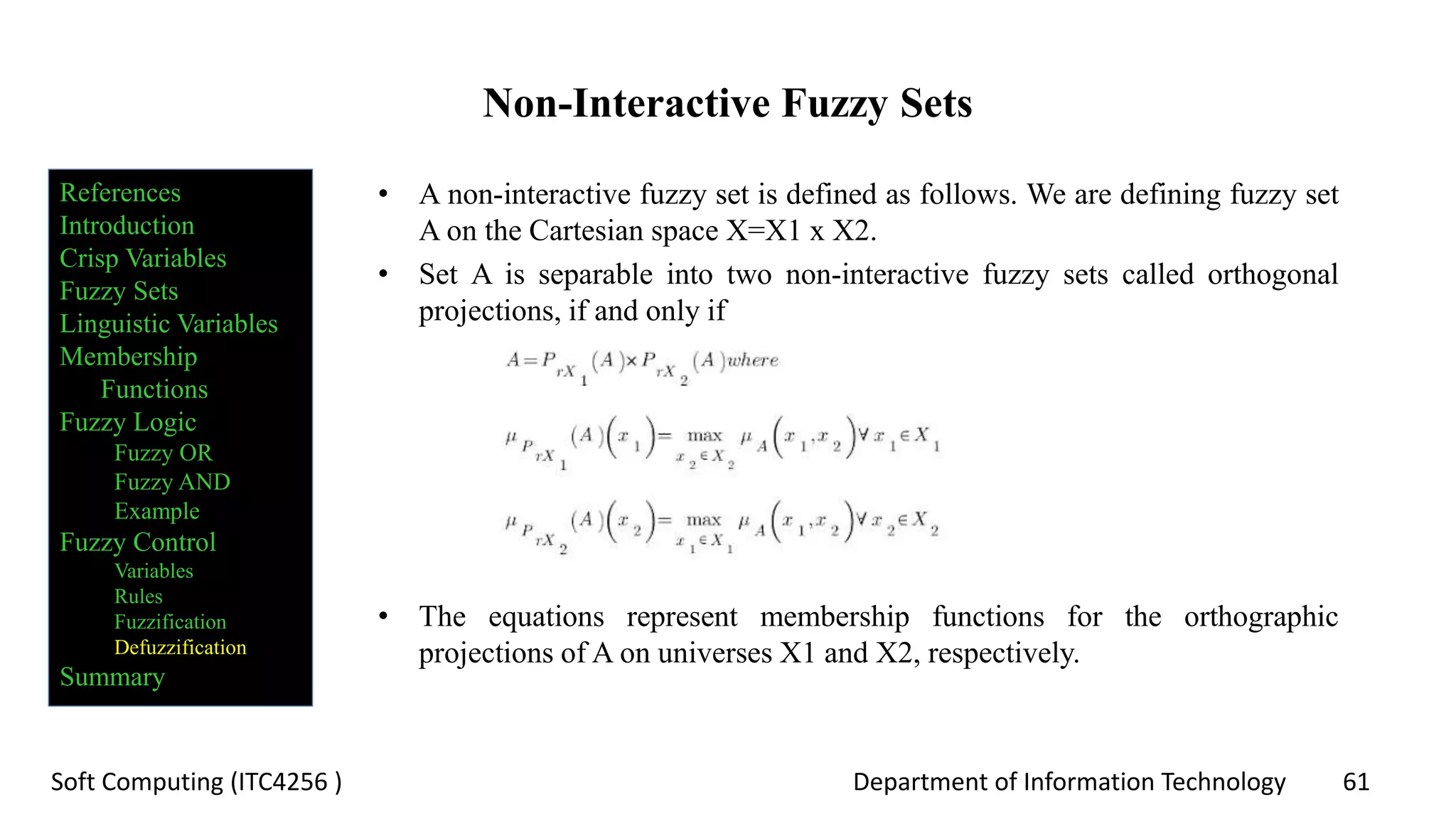 Department of Information Technology 61Soft Computing (ITC4256 )
Non-Interactive Fuzzy Sets
• A non-interactive fuzzy set is defined as follows. We are defining fuzzy set
A on the Cartesian space X=X1 x X2.
• Set A is separable into two non-interactive fuzzy sets called orthogonal
projections, if and only if
• The equations represent membership functions for the orthographic
projections of A on universes X1 and X2, respectively.
References
Introduction
Crisp Variables
Fuzzy Sets
Linguistic Variables
Membership
Functions
Fuzzy Logic
Fuzzy OR
Fuzzy AND
Example
Fuzzy Control
Variables
Rules
Fuzzification
Defuzzification
Summary
 