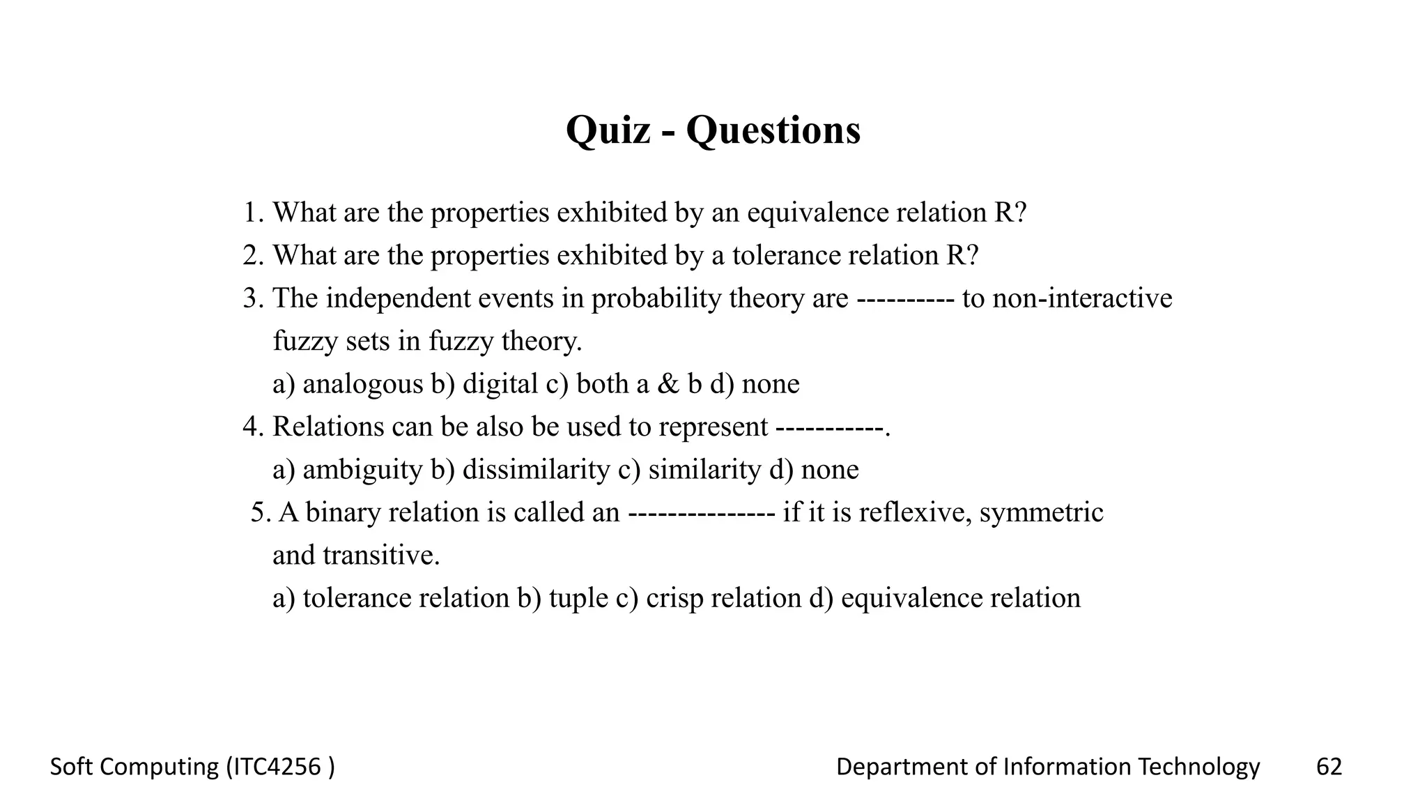 Department of Information Technology 62Soft Computing (ITC4256 )
Quiz - Questions
1. What are the properties exhibited by an equivalence relation R?
2. What are the properties exhibited by a tolerance relation R?
3. The independent events in probability theory are ---------- to non-interactive
fuzzy sets in fuzzy theory.
a) analogous b) digital c) both a & b d) none
4. Relations can be also be used to represent -----------.
a) ambiguity b) dissimilarity c) similarity d) none
5. A binary relation is called an --------------- if it is reflexive, symmetric
and transitive.
a) tolerance relation b) tuple c) crisp relation d) equivalence relation
 