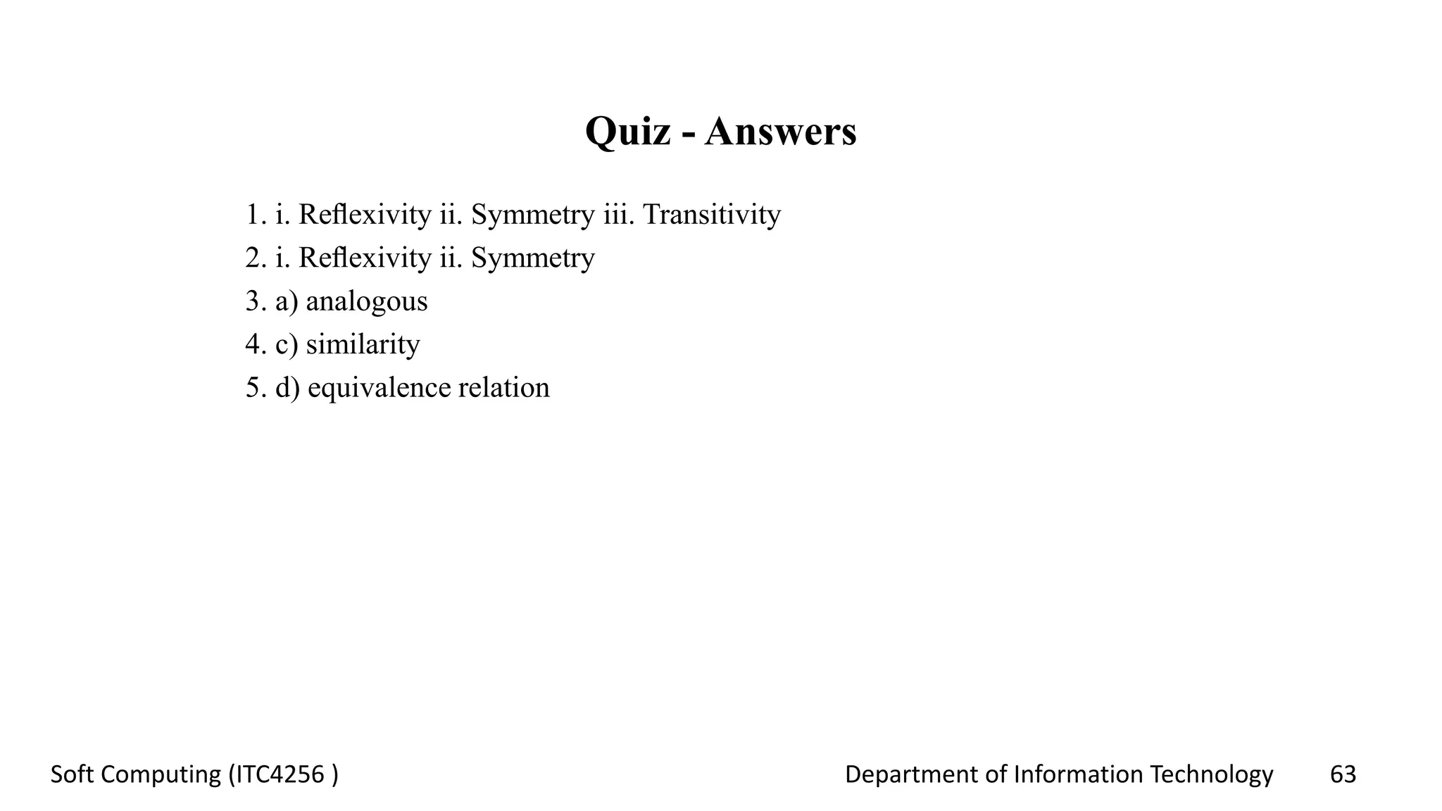 Department of Information Technology 63Soft Computing (ITC4256 )
Quiz - Answers
1. i. Reﬂexivity ii. Symmetry iii. Transitivity
2. i. Reﬂexivity ii. Symmetry
3. a) analogous
4. c) similarity
5. d) equivalence relation
 
