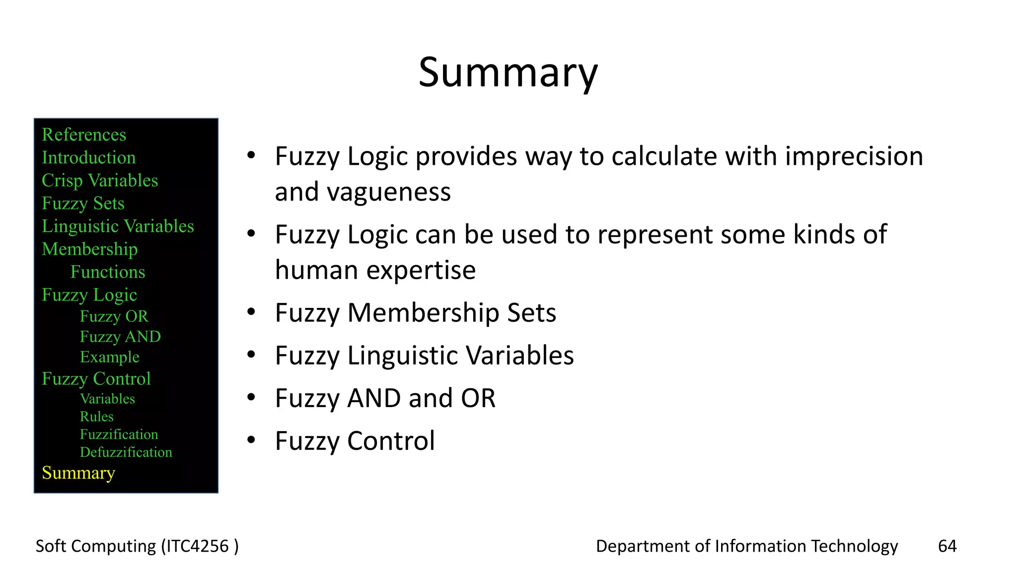 Department of Information Technology 64Soft Computing (ITC4256 )
Summary
• Fuzzy Logic provides way to calculate with imprecision
and vagueness
• Fuzzy Logic can be used to represent some kinds of
human expertise
• Fuzzy Membership Sets
• Fuzzy Linguistic Variables
• Fuzzy AND and OR
• Fuzzy Control
References
Introduction
Crisp Variables
Fuzzy Sets
Linguistic Variables
Membership
Functions
Fuzzy Logic
Fuzzy OR
Fuzzy AND
Example
Fuzzy Control
Variables
Rules
Fuzzification
Defuzzification
Summary
 