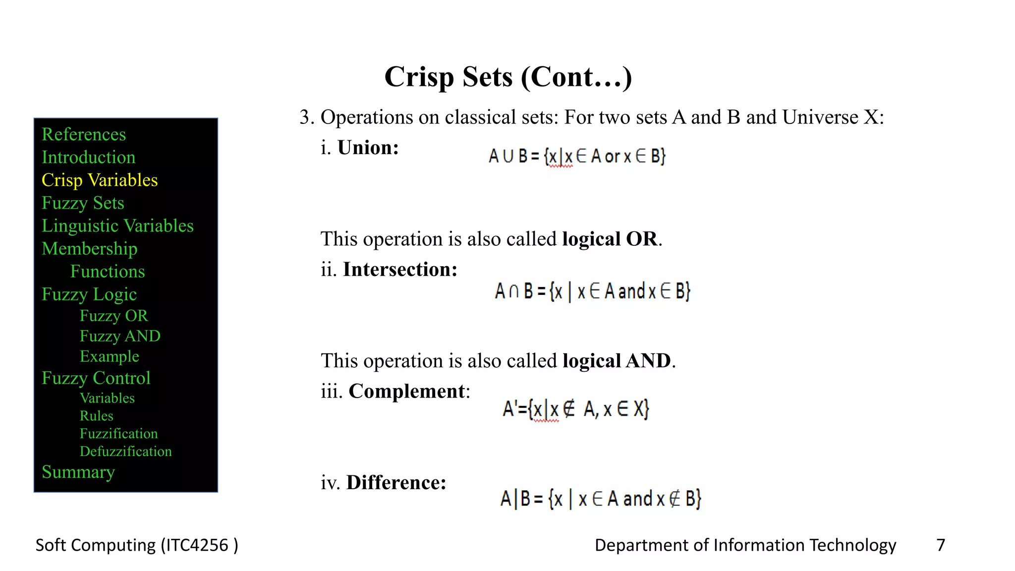 Department of Information Technology 7Soft Computing (ITC4256 )
Crisp Sets (Cont…)
3. Operations on classical sets: For two sets A and B and Universe X:
i. Union:
This operation is also called logical OR.
ii. Intersection:
This operation is also called logical AND.
iii. Complement:
iv. Difference:
References
Introduction
Crisp Variables
Fuzzy Sets
Linguistic Variables
Membership
Functions
Fuzzy Logic
Fuzzy OR
Fuzzy AND
Example
Fuzzy Control
Variables
Rules
Fuzzification
Defuzzification
Summary
 