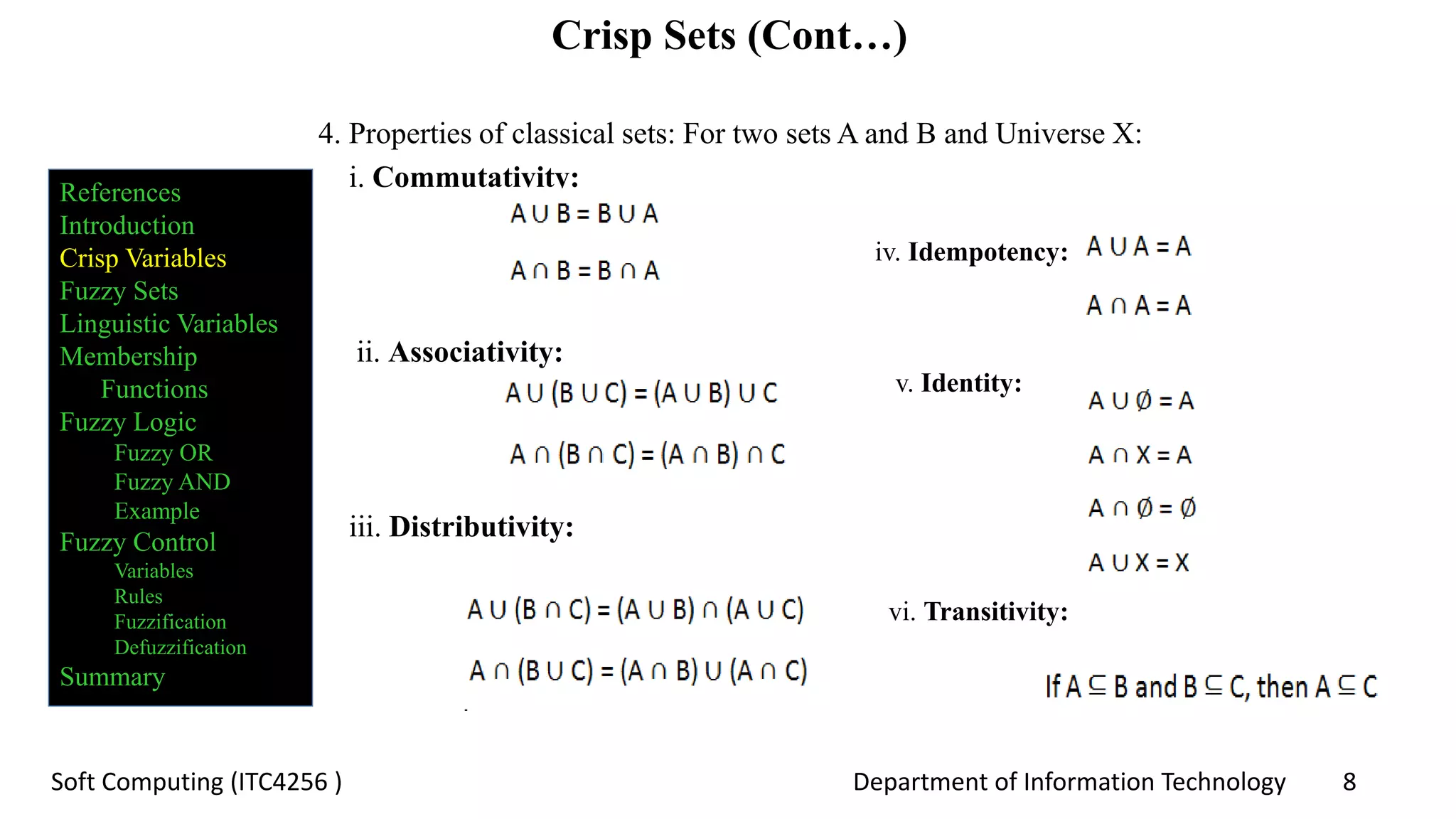 Department of Information Technology 8Soft Computing (ITC4256 )
Crisp Sets (Cont…)
4. Properties of classical sets: For two sets A and B and Universe X:
i. Commutativity:
ii. Associativity:
iii. Distributivity:
iv. Idempotency:
v. Identity:
vi. Transitivity:
References
Introduction
Crisp Variables
Fuzzy Sets
Linguistic Variables
Membership
Functions
Fuzzy Logic
Fuzzy OR
Fuzzy AND
Example
Fuzzy Control
Variables
Rules
Fuzzification
Defuzzification
Summary
 