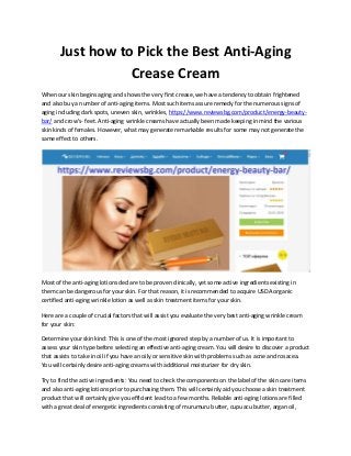Just how to Pick the Best Anti-Aging
Crease Cream
When our skin begins aging and shows the very first crease, we have a tendency to obtain frightened
and also buy a number of anti-aging items. Most such items assure remedy for the numerous signs of
aging including dark spots, uneven skin, wrinkles, https://www.reviewsbg.com/product/energy-beauty-
bar/ and crow's- feet. Anti-aging wrinkle creams have actually been made keeping in mind the various
skin kinds of females. However, what may generate remarkable results for some may not generate the
same effect to others.
Most of the anti-aging lotions declare to be proven clinically, yet some active ingredients existing in
them can be dangerous for your skin. For that reason, it is recommended to acquire USDA organic
certified anti-aging wrinkle lotion as well as skin treatment items for your skin.
Here are a couple of crucial factors that will assist you evaluate the very best anti-aging wrinkle cream
for your skin:
Determine your skin kind: This is one of the most ignored step by a number of us. It is important to
assess your skin type before selecting an effective anti-aging cream. You will desire to discover a product
that assists to take in oil if you have an oily or sensitive skin with problems such as acne and rosacea.
You will certainly desire anti-aging creams with additional moisturizer for dry skin.
Try to find the active ingredients: You need to check the components on the label of the skin care items
and also anti-aging lotions prior to purchasing them. This will certainly aid you choose a skin treatment
product that will certainly give you efficient lead to a few months. Reliable anti-aging lotions are filled
with a great deal of energetic ingredients consisting of murumuru butter, cupuacu butter, argan oil,
 