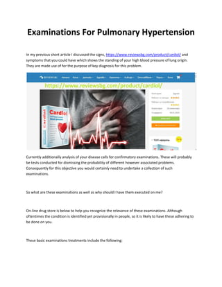 Examinations For Pulmonary Hypertension
In my previous short article I discussed the signs, https://www.reviewsbg.com/product/cardiol/ and
symptoms that you could have which shows the standing of your high blood pressure of lung origin.
They are made use of for the purpose of key diagnosis for this problem.
Currently additionally analysis of your disease calls for confirmatory examinations. These will probably
be tests conducted for dismissing the probability of different however associated problems.
Consequently for this objective you would certainly need to undertake a collection of such
examinations.
So what are these examinations as well as why should I have them executed on me?
On-line drug store is below to help you recognize the relevance of these examinations. Although
oftentimes the condition is identified yet provisionally in people, so it is likely to have these adhering to
be done on you.
These basic examinations treatments include the following:
 