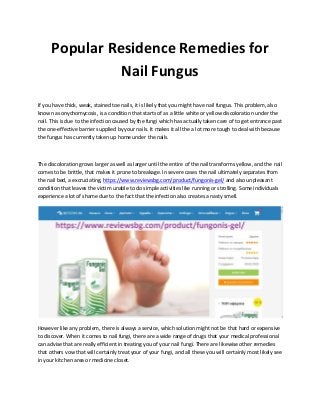 Popular Residence Remedies for
Nail Fungus
If you have thick, weak, stained toe nails, it is likely that you might have nail fungus. This problem, also
known as onychomycosis, is a condition that starts of as a little white or yellow discoloration under the
nail. This is due to the infection caused by the fungi which has actually taken care of to get entrance past
the one-effective barrier supplied by your nails. It makes it all the a lot more tough to deal with because
the fungus has currently taken up home under the nails.
The discoloration grows larger as well as larger until the entire of the nail transforms yellow, and the nail
comes to be brittle, that makes it prone to breakage. In severe cases the nail ultimately separates from
the nail bed, a excruciating, https://www.reviewsbg.com/product/fungonis-gel/ and also unpleasant
condition that leaves the victim unable to do simple activities like running or strolling. Some individuals
experience a lot of shame due to the fact that the infection also creates a nasty smell.
However like any problem, there is always a service, which solution might not be that hard or expensive
to discover. When it comes to nail fungi, there are a wide range of drugs that your medical professional
can advise that are really efficient in treating you of your nail fungi. There are likewise other remedies
that others vow that will certainly treat your of your fungi, and all these you will certainly most likely see
in your kitchen area or medicine closet.
 