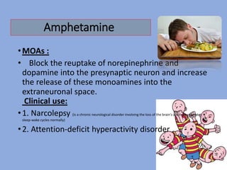Amphetamine
•MOAs :
• Block the reuptake of norepinephrine and
dopamine into the presynaptic neuron and increase
the release of these monoamines into the
extraneuronal space.
Clinical use:
•1. Narcolepsy (is a chronic neurological disorder involving the loss of the brain's ability to regulate
sleep-wake cycles normally)
•2. Attention-deficit hyperactivity disorder
 