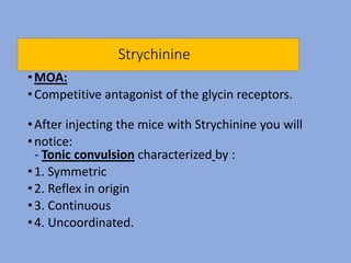 Strychinine
•MOA:
•Competitive antagonist of the glycin receptors.
•After injecting the mice with Strychinine you will
•notice:
- Tonic convulsion characterized by :
•1. Symmetric
•2. Reflex in origin
•3. Continuous
•4. Uncoordinated.
 