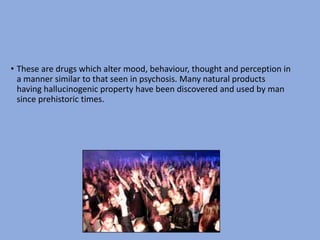 • These are drugs which alter mood, behaviour, thought and perception in
a manner similar to that seen in psychosis. Many natural products
having hallucinogenic property have been discovered and used by man
since prehistoric times.
 