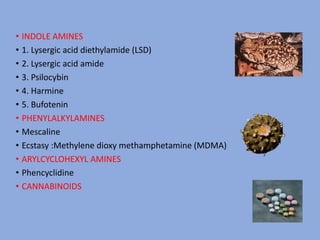 • INDOLE AMINES
• 1. Lysergic acid diethylamide (LSD)
• 2. Lysergic acid amide
• 3. Psilocybin
• 4. Harmine
• 5. Bufotenin
• PHENYLALKYLAMINES
• Mescaline
• Ecstasy :Methylene dioxy methamphetamine (MDMA)
• ARYLCYCLOHEXYL AMINES
• Phencyclidine
• CANNABINOIDS
 