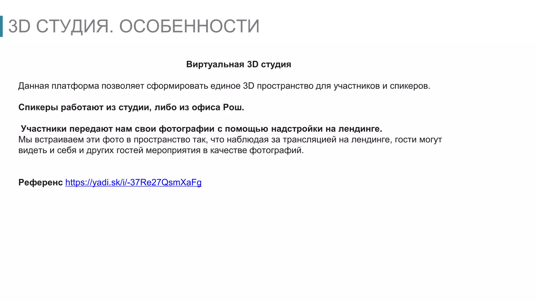 3D СТУДИЯ. ОСОБЕННОСТИ
Виртуальная 3D студия
Данная платформа позволяет сформировать единое 3D пространство для участников и спикеров.
Спикеры работают из студии, либо из офиса Рош.
Участники передают нам свои фотографии с помощью надстройки на лендинге.
Мы встраиваем эти фото в пространство так, что наблюдая за трансляцией на лендинге, гости могут
видеть и себя и других гостей мероприятия в качестве фотографий.
Референс https://yadi.sk/i/-37Re27QsmXaFg
 