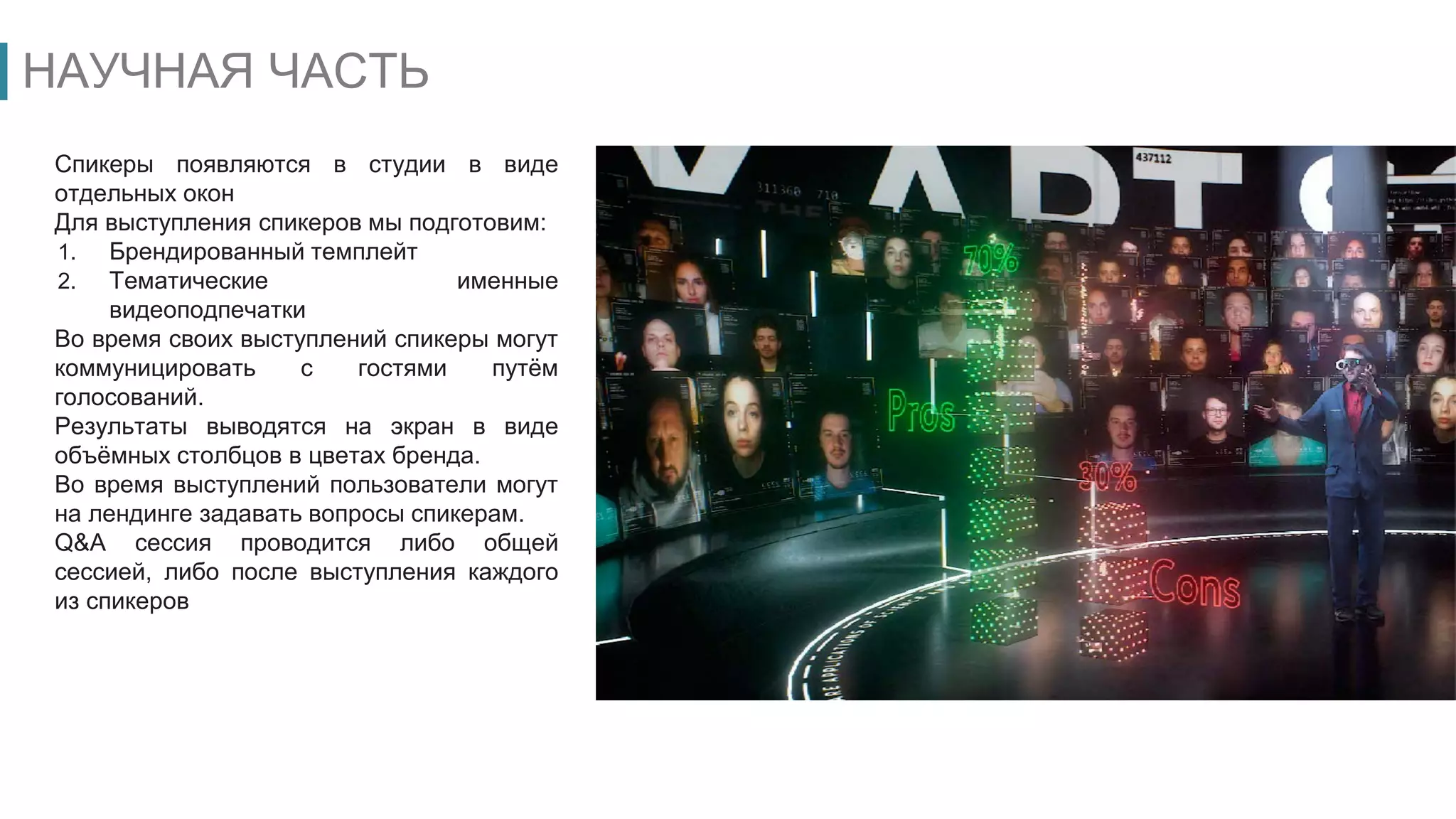 НАУЧНАЯ ЧАСТЬ
Спикеры появляются в студии в виде
отдельных окон
Для выступления спикеров мы подготовим:
1. Брендированный темплейт
2. Тематические именные
видеоподпечатки
Во время своих выступлений спикеры могут
коммуницировать с гостями путём
голосований.
Результаты выводятся на экран в виде
объёмных столбцов в цветах бренда.
Во время выступлений пользователи могут
на лендинге задавать вопросы спикерам.
Q&A сессия проводится либо общей
сессией, либо после выступления каждого
из спикеров
 
