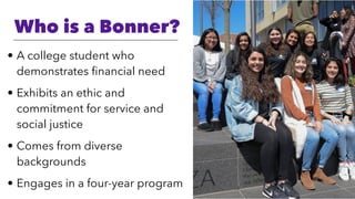 Who is a Bonner?
• A college student who
demonstrates ﬁnancial need
• Exhibits an ethic and
commitment for service and
social justice
• Comes from diverse
backgrounds
• Engages in a four-year program
 