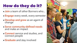 How do they do it?
• Join a team of other Bonners who...
• Engage every week, every semester
• Develop and grow as an agent of
change
• Serve community-deﬁned needs
and make an impact
• Connect service and studies, and
connect people
• Graduate and stay involved
 