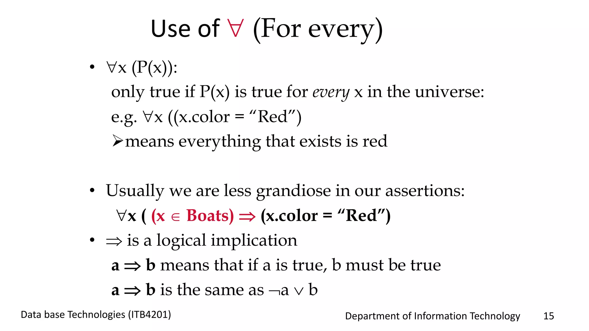 Department of Information Technology 15Data base Technologies (ITB4201)
Use of  (For every)
• x (P(x)):
only true if P(x) is true for every x in the universe:
e.g. x ((x.color = “Red”)
means everything that exists is red
• Usually we are less grandiose in our assertions:
x ( (x  Boats)  (x.color = “Red”)
•  is a logical implication
a  b means that if a is true, b must be true
a  b is the same as a  b
 