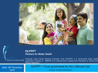 HLFPPT – Trust promoted by HLL Lifecare Ltd
(A Govt. of India Enterprises)
HLFPPT
Partners for Better Health
Hindustan Latex Family Planning Promotion Trust (HLFPPT) is a not-for-profit public health
organization working on RMNCH+A at national level, including HIV Prevention & Control and
Primary Healthcare
Date: 26st November
2019
 