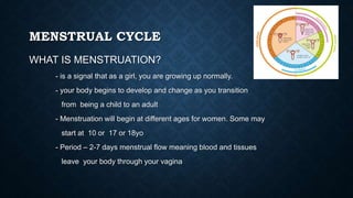MENSTRUAL CYCLE
WHAT IS MENSTRUATION?
- is a signal that as a girl, you are growing up normally.
- your body begins to develop and change as you transition
from being a child to an adult
- Menstruation will begin at different ages for women. Some may
start at 10 or 17 or 18yo
- Period – 2-7 days menstrual flow meaning blood and tissues
leave your body through your vagina
 