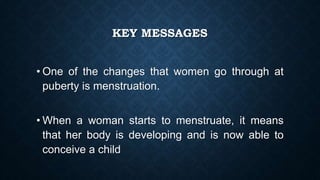 KEY MESSAGES
• One of the changes that women go through at
puberty is menstruation.
• When a woman starts to menstruate, it means
that her body is developing and is now able to
conceive a child
 