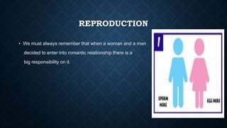 REPRODUCTION
• We must always remember that when a woman and a man
decided to enter into romantic relationship there is a
big responsibility on it.
 