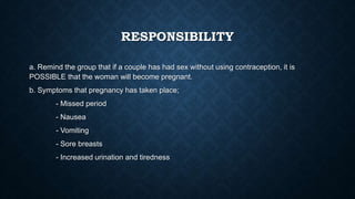 RESPONSIBILITY
a. Remind the group that if a couple has had sex without using contraception, it is
POSSIBLE that the woman will become pregnant.
b. Symptoms that pregnancy has taken place;
- Missed period
- Nausea
- Vomiting
- Sore breasts
- Increased urination and tiredness
 