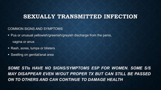 SEXUALLY TRANSMITTED INFECTION
COMMON SIGNS AND SYMPTOMS
 Pus or unusual yellowish/greenish/greyish discharge from the penis,
vagina or anus
 Rash, sores, lumps or blisters
 Swelling on genital/anal area
SOME STIs HAVE NO SIGNS/SYMPTOMS ESP FOR WOMEN. SOME S/S
MAY DISAPPEAR EVEN W/OUT PROPER TX BUT CAN STILL BE PASSED
ON TO OTHERS AND CAN CONTINUE TO DAMAGE HEALTH
 