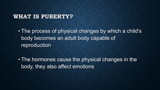 WHAT IS PUBERTY?
• The process of physical changes by which a child’s
body becomes an adult body capable of
reproduction
• The hormones cause the physical changes in the
body, they also affect emotions
 