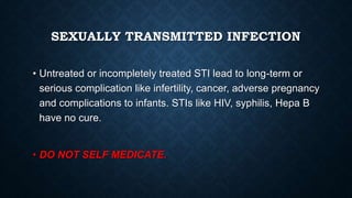 SEXUALLY TRANSMITTED INFECTION
• Untreated or incompletely treated STI lead to long-term or
serious complication like infertility, cancer, adverse pregnancy
and complications to infants. STIs like HIV, syphilis, Hepa B
have no cure.
• DO NOT SELF MEDICATE.
 