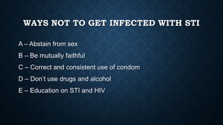 WAYS NOT TO GET INFECTED WITH STI
A – Abstain from sex
B – Be mutually faithful
C – Correct and consistent use of condom
D – Don’t use drugs and alcohol
E – Education on STI and HIV
 