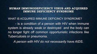 HUMAN IMMUNODEFICIENCY VIRUS AND ACQUIRED
IMMUNE DEFICIENCY SYNDROME
WHAT IS ACQUIRED IMMUNE DEFICINCY SYNDROME?
- is a condition of a person with HIV when immune
system is already weak or destroyed and the body can
no longer fight off common opportunistic infections like
Tuberculosis or pneumonia.
A person with HIV do not necessarily have AIDS.
 