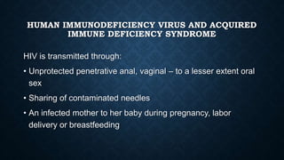 HUMAN IMMUNODEFICIENCY VIRUS AND ACQUIRED
IMMUNE DEFICIENCY SYNDROME
HIV is transmitted through:
• Unprotected penetrative anal, vaginal – to a lesser extent oral
sex
• Sharing of contaminated needles
• An infected mother to her baby during pregnancy, labor
delivery or breastfeeding
 