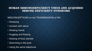 HUMAN IMMUNODEFICIENCY VIRUS AND ACQUIRED
IMMUNE DEFICIENCY SYNDROME
MISCONCEPTIONS on the TRANSMISSION of HIV
• Sneezing
• Contact with saliva
• Shaking hands
• Hugging and Kissing
• Sharing of food utensils
• Swimming in the pool
• Using the same telephone
 