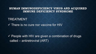 HUMAN IMMUNODEFICIENCY VIRUS AND ACQUIRED
IMMUNE DEFICIENCY SYNDROME
TREATMENT
 There is no cure nor vaccine for HIV
 People with HIV are given a combination of drugs
called – antiretroviral (ART)
 