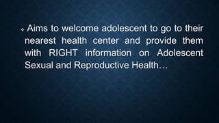  Aims to welcome adolescent to go to their
nearest health center and provide them
with RIGHT information on Adolescent
Sexual and Reproductive Health…
 