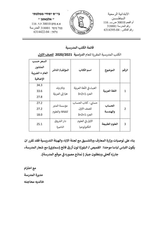 <,
‫ממלכתי‬ ‫יסודי‬ ‫בי"ס‬
" ‫אלבאטן‬ "
‫א.א.פחם‬30010.‫ת.ד‬116
‫מוסד‬ ‫סמל‬318881‫المدرسة‬
‫טלפון‬:04-6314422
‫الرسمية‬ ‫االبتدائية‬
‫الــباطــــــن‬
‫الفحم‬ ‫أم‬30010.‫ص.ب‬116
‫المدرسة‬ ‫رقم‬318881
: ‫الفاكس‬ ‫رقم‬04-6314395
‫الكتب‬ ‫قائمة‬‫المدرسية‬
‫الكتب‬‫المدرسية‬‫المقررة‬‫للعام‬‫اسية‬‫ر‬‫الد‬2020/2021‫ل‬‫لصف‬‫االول‬
‫الرقم‬‫الموضوع‬‫الكتاب‬ ‫اسم‬‫الناش‬ /‫المؤلف‬
‫حسب‬‫السعر‬
‫المنشور‬
‫العام‬+‫يبة‬ ‫ر‬‫الض‬
‫اإلضافية‬
1‫اللغة‬‫العربية‬
‫ة‬ّ‫العربي‬ ‫غة‬
ّ
‫الل‬ ‫ي‬‫ف‬ ‫الغيث‬
‫الجزء‬1+2+3
‫وتد‬ ‫وئام‬
‫ة‬ّ‫العربي‬ ‫إىل‬ ‫ا‬ّ‫هي‬
34.3
33.6
27.8
2
‫الحساب‬
‫والهندسة‬
‫ي‬‫حساب‬-‫الحساب‬ ‫كتاب‬
‫ل‬‫لصف‬‫ال‬‫ول‬
‫الجزء‬1+2+3
‫المنب‬ ‫مؤسسة‬
‫للثقافة‬‫والعلوم‬
27.2
27.2
18.0
3‫العلوم‬‫الطبيعة‬
‫العلوم‬ ‫ي‬‫ف‬ ‫الول‬
‫التكنولوجيا‬
‫وق‬ ‫ر‬‫الش‬‫دار‬
‫النارصة‬
25.1
‫وز‬ ‫توصيات‬ ‫عىل‬ ‫بناء‬‫ارة‬‫االباء‬ ‫لجنة‬ ‫مع‬ ‫وبالتنسيق‬ ‫المعارف‬‫والهيئة‬‫التدريسية‬‫تقرر‬ ‫فقد‬‫ان‬
‫يكون‬:‫موحدا‬ ‫لباسا‬ ‫اللباس‬/ ‫القميص‬‫البلوزة‬‫شعار‬ ‫مع‬ )‫(سماوي‬ ‫فاتح‬ ‫أزرق‬ ‫لون‬‫المدرسة‬،
‫كحىل‬‫جارزه‬‫وبنطلون‬‫موقع‬
‫ر‬
‫ف‬ ‫مصوره‬ ‫نماذج‬ ( ‫ر‬ ‫ر‬‫جين‬‫المدرسة‬.)
‫ام‬ ‫ر‬‫احن‬ ‫مع‬
‫مديرة‬‫المدرسة‬
‫محاجنه‬ ‫خالديه‬
 