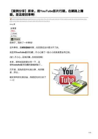 Andy 廖
【案例分享】原來，⽤YouTube影⽚⾏銷，在網路上賺
錢，是這麼回事啊!
zero-cost.ebookboxs.com/wang-lu-xing-xiao-chu-xin-zhe-gai-nian/an-li-fen-xiang-yuan-lai-yong-youtube-ying-
pian-xing-xiao-zai-wang-lu-zhuan-qian-shi-zhe-mo-hui-shi-a
Share
前陣子，我幹了一件事情!
這件事情，跟網路賺錢有關，但其實也沒什麼大不了的。
就是用YouTube影片行銷，不小心賺了一點小小的推廣獎金而已啦。
(疑?..不小心…這個詞彙…你很臭屁喔)
本來，那時候就想要分享一下，這
個Youtube影片行銷的賺錢經驗了…
只不過，因為與某件社會大事，有所關
連，所以…
礙於當時的社會語論，我還是先封口好了
=.=||
1/15
 