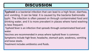 DISCUSSION
Typhoid is a bacterial infection that can lead to a high fever, diarrhea,
and vomiting. It can be fatal. It is caused by the bacteria Salmonella
typhi. The infection is often passed on through contaminated food and
drinking water, and it is more prevalent in places where hand washing
is less frequent.
Typhoid fever is an infection that spreads through contaminated food and
water.
Vaccines are recommended in areas where typhoid fever is common.
Symptoms include high fever, headache, stomach pain, weakness, vomiting
and loose stools.
Treatment includes antibiotics and fluids.
 