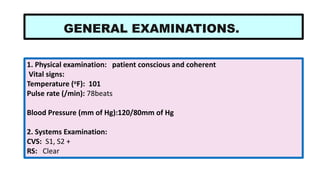 1. Physical examination: patient conscious and coherent
Vital signs:
Temperature (oF): 101
Pulse rate (/min): 78beats
Blood Pressure (mm of Hg):120/80mm of Hg
2. Systems Examination:
CVS: S1, S2 +
RS: Clear
GENERAL EXAMINATIONS.
 
