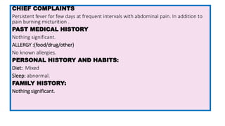 CHIEF COMPLAINTS
Persistent fever for few days at frequent intervals with abdominal pain. In addition to
pain burning micturition .
PAST MEDICAL HISTORY
Nothing significant.
ALLERGY :(food/drug/other)
No known allergies.
PERSONAL HISTORY AND HABITS:
Diet: Mixed
Sleep: abnormal.
FAMILY HISTORY:
Nothing significant.
 