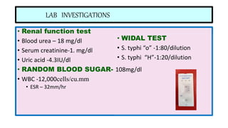 LAB INVESTIGATIONS
• Renal function test
• Blood urea – 18 mg/dl
• Serum creatinine-1. mg/dl
• Uric acid -4.3IU/dl
• RANDOM BLOOD SUGAR- 108mg/dl
• WBC -12,000cells/cu.mm
• ESR – 32mm/hr
• WIDAL TEST
• S. typhi “o” -1:80/dilution
• S. typhi “H”-1:20/dilution
 