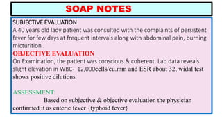 SUBJECTIVE EVALUATION
A 40 years old lady patient was consulted with the complaints of persistent
fever for few days at frequent intervals along with abdominal pain, burning
micturition .
OBJECTIVE EVALUATION
On Examination, the patient was conscious & coherent. Lab data reveals
slight elevation in WBC- 12,000cells/cu.mm and ESR about 32, widal test
shows positive dilutions
ASSESSMENT:
Based on subjective & objective evaluation the physician
confirmed it as enteric fever {typhoid fever}
SOAP NOTES
 