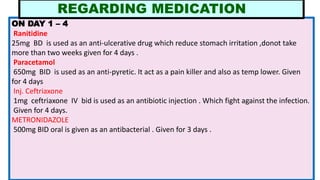 ON DAY 1 – 4
Ranitidine
25mg BD is used as an anti-ulcerative drug which reduce stomach irritation ,donot take
more than two weeks given for 4 days .
Paracetamol
650mg BID is used as an anti-pyretic. It act as a pain killer and also as temp lower. Given
for 4 days
Inj. Ceftriaxone
1mg ceftriaxone IV bid is used as an antibiotic injection . Which fight against the infection.
Given for 4 days.
METRONIDAZOLE
500mg BID oral is given as an antibacterial . Given for 3 days .
REGARDING MEDICATION
 