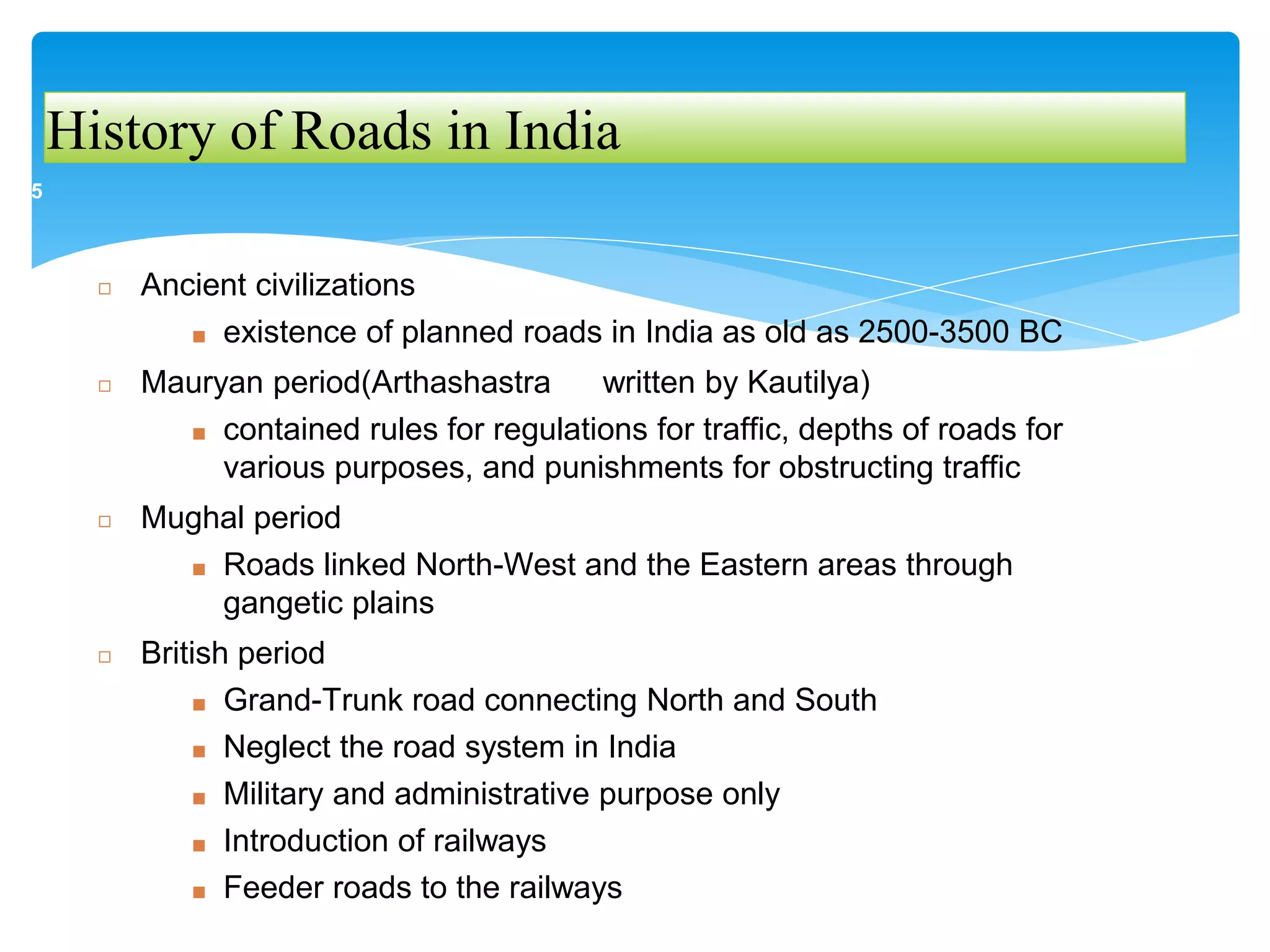 History of Roads in India
◻ Ancient civilizations
■ existence of planned roads in India as old as 2500-3500 BC
◻ Mauryan period(Arthashastra written by Kautilya)
■ contained rules for regulations for traffic, depths of roads for
various purposes, and punishments for obstructing traffic
◻ Mughal period
■ Roads linked North-West and the Eastern areas through
gangetic plains
◻ British period
■ Grand-Trunk road connecting North and South
■ Neglect the road system in India
■ Military and administrative purpose only
■ Introduction of railways
■ Feeder roads to the railways
5
 