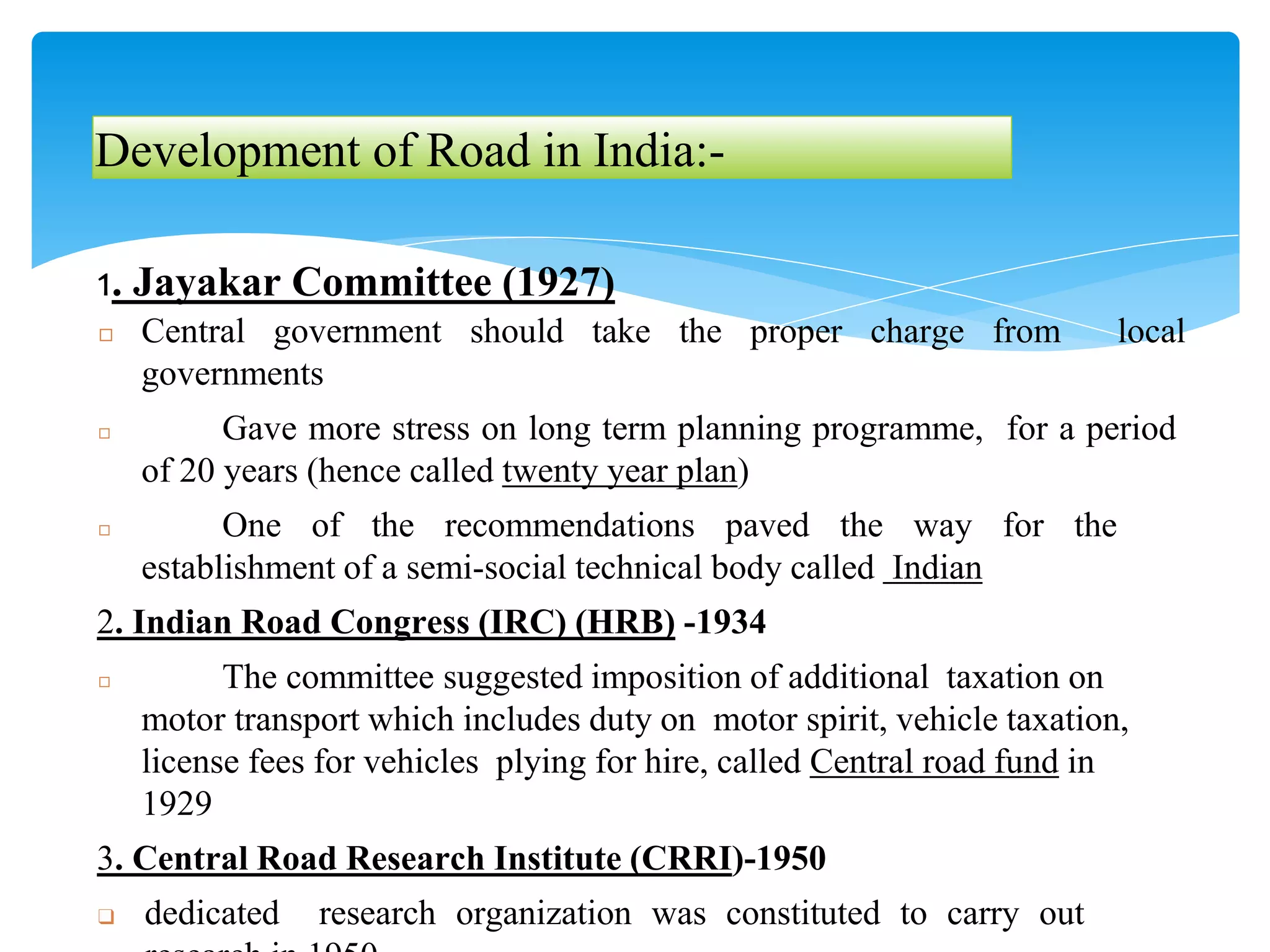 Development of Road in India:-
1. Jayakar Committee (1927)
◻ Central government should take the proper charge from local
governments
◻ Gave more stress on long term planning programme, for a period
of 20 years (hence called twenty year plan)
◻ One of the recommendations paved the way for the
establishment of a semi-social technical body called Indian
2. Indian Road Congress (IRC) (HRB) -1934
◻ The committee suggested imposition of additional taxation on
motor transport which includes duty on motor spirit, vehicle taxation,
license fees for vehicles plying for hire, called Central road fund in
1929
3. Central Road Research Institute (CRRI)-1950
❑ dedicated research organization was constituted to carry out
 