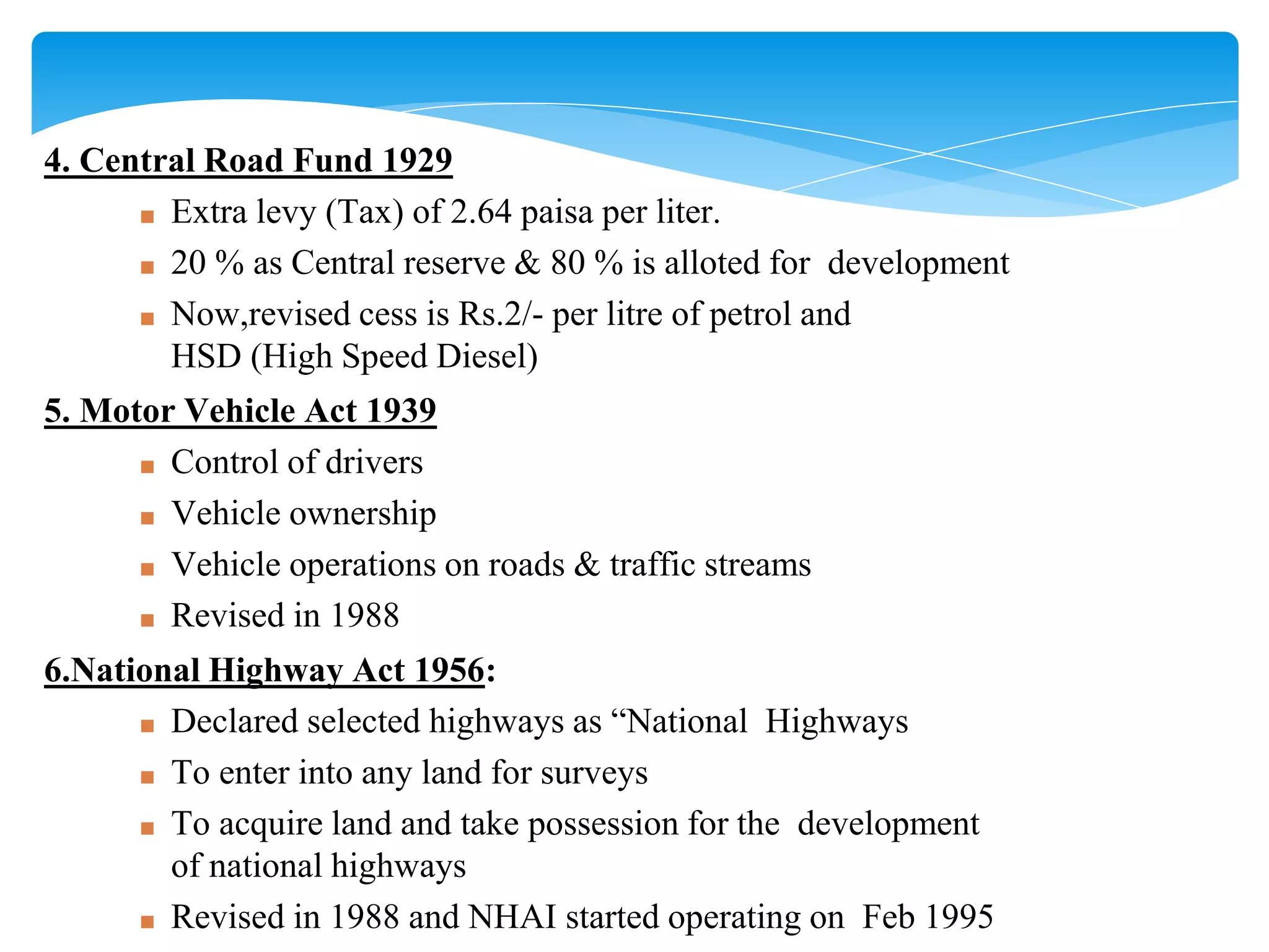 4. Central Road Fund 1929
■ Extra levy (Tax) of 2.64 paisa per liter.
■ 20 % as Central reserve & 80 % is alloted for development
■ Now,revised cess is Rs.2/- per litre of petrol and
HSD (High Speed Diesel)
5. Motor Vehicle Act 1939
■ Control of drivers
■ Vehicle ownership
■ Vehicle operations on roads & traffic streams
■ Revised in 1988
6.National Highway Act 1956:
■ Declared selected highways as “National Highways
■ To enter into any land for surveys
■ To acquire land and take possession for the development
of national highways
■ Revised in 1988 and NHAI started operating on Feb 1995
 