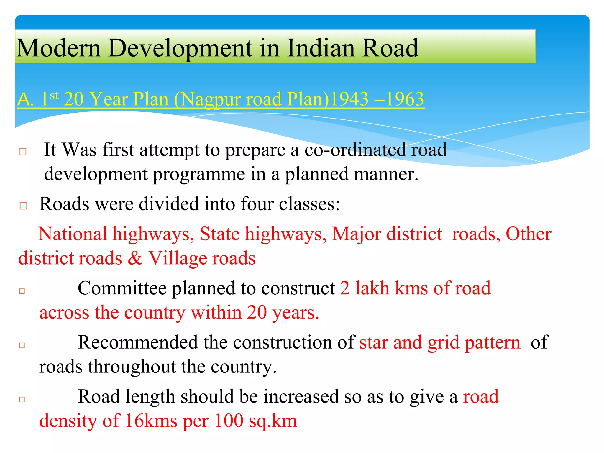 Modern Development in Indian Road
A. 1st 20 Year Plan (Nagpur road Plan)1943 –1963
◻ It Was first attempt to prepare a co-ordinated road
development programme in a planned manner.
◻ Roads were divided into four classes:
National highways, State highways, Major district roads, Other
district roads & Village roads
◻ Committee planned to construct 2 lakh kms of road
across the country within 20 years.
◻ Recommended the construction of star and grid pattern of
roads throughout the country.
◻ Road length should be increased so as to give a road
density of 16kms per 100 sq.km
 
