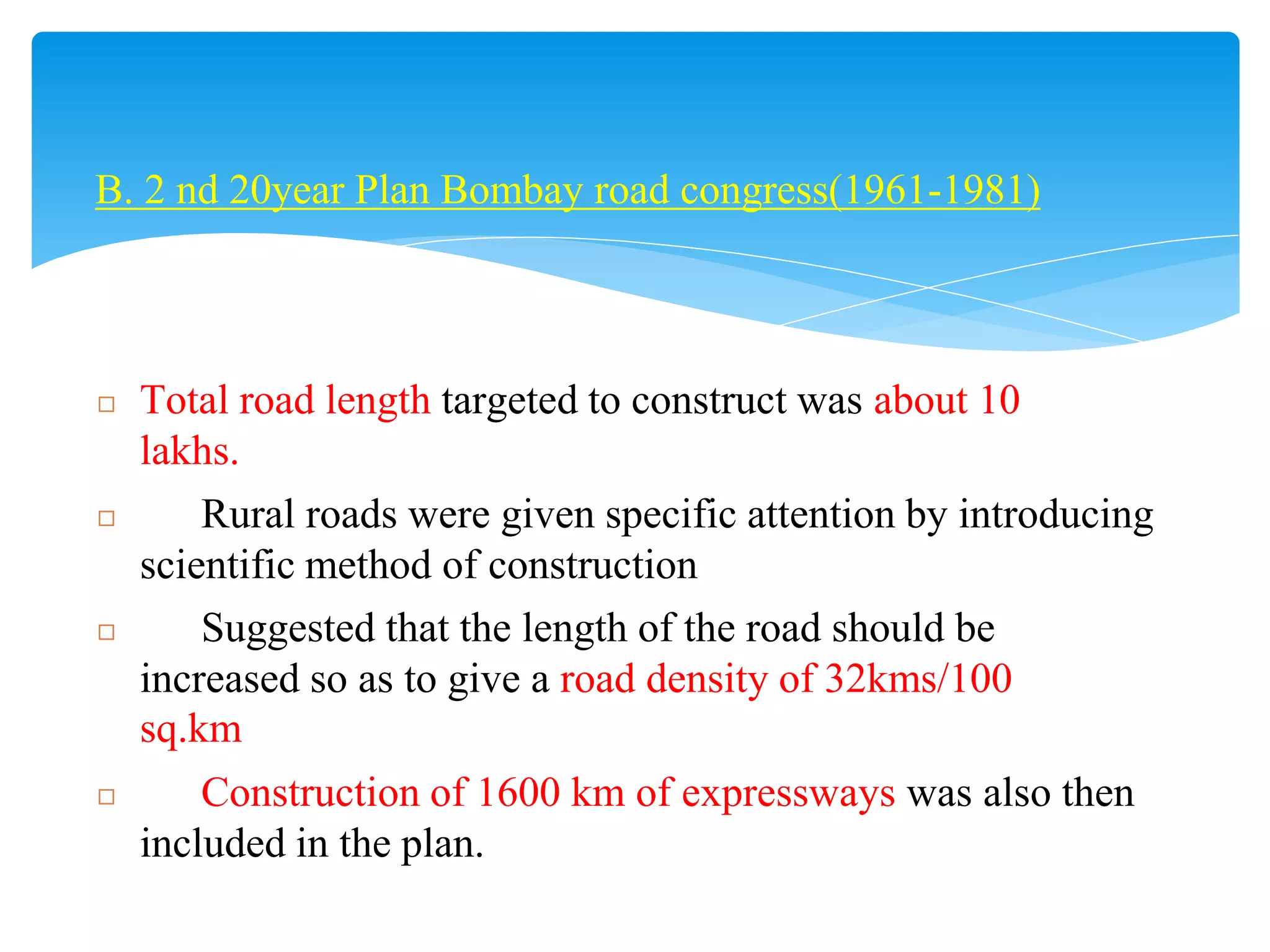 B. 2 nd 20year Plan Bombay road congress(1961-1981)
◻ Total road length targeted to construct was about 10
lakhs.
◻ Rural roads were given specific attention by introducing
scientific method of construction
◻ Suggested that the length of the road should be
increased so as to give a road density of 32kms/100
sq.km
◻ Construction of 1600 km of expressways was also then
included in the plan.
 
