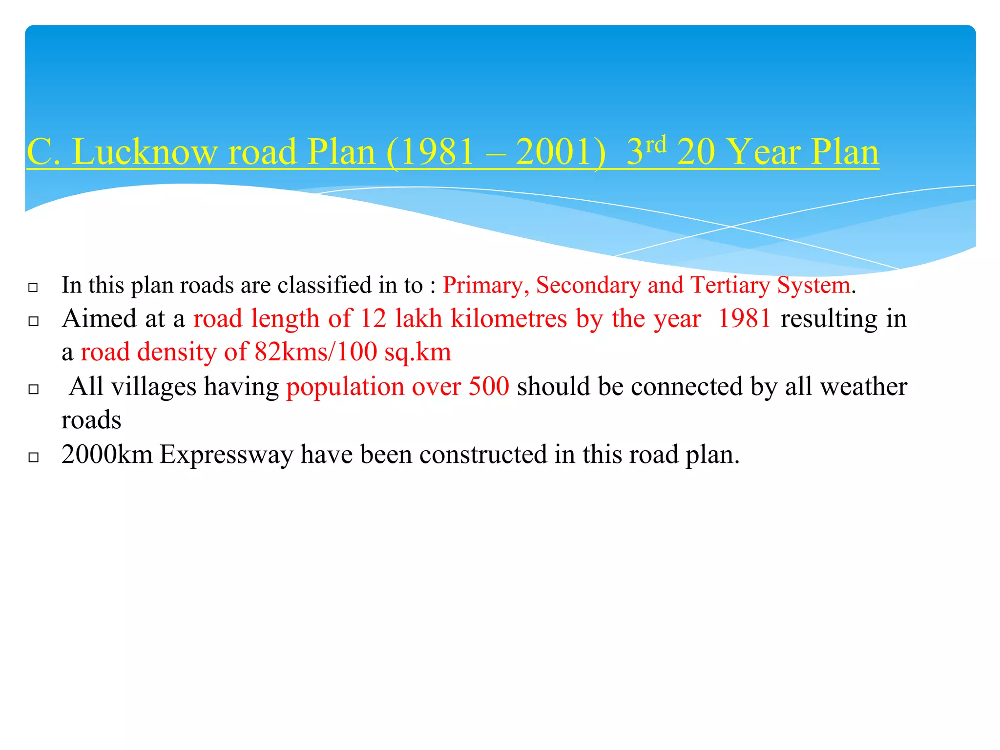 C. Lucknow road Plan (1981 – 2001) 3rd 20 Year Plan
◻ In this plan roads are classified in to : Primary, Secondary and Tertiary System.
◻ Aimed at a road length of 12 lakh kilometres by the year 1981 resulting in
a road density of 82kms/100 sq.km
◻ All villages having population over 500 should be connected by all weather
roads
◻ 2000km Expressway have been constructed in this road plan.
 