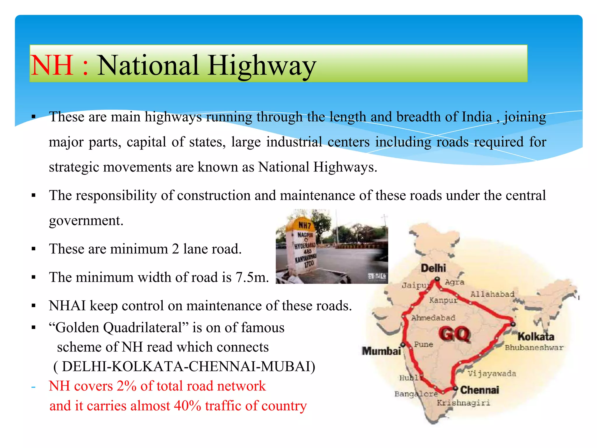 ▪ These are main highways running through the length and breadth of India , joining
major parts, capital of states, large industrial centers including roads required for
strategic movements are known as National Highways.
▪ The responsibility of construction and maintenance of these roads under the central
government.
▪ These are minimum 2 lane road.
▪ The minimum width of road is 7.5m.
▪ NHAI keep control on maintenance of these roads.
▪ “Golden Quadrilateral” is on of famous
scheme of NH read which connects
( DELHI-KOLKATA-CHENNAI-MUBAI)
- NH covers 2% of total road network
and it carries almost 40% traffic of country
NH : National Highway
 